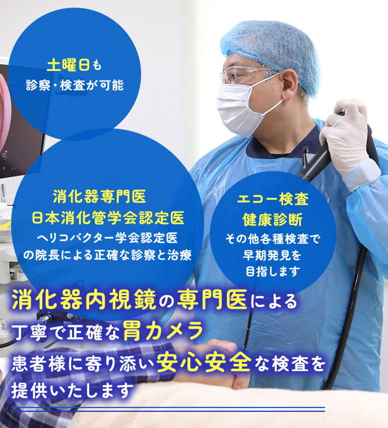 消化器内視鏡の専門医による丁寧で正確な胃カメラ 患者様に寄り添い安心安全な検査を提供いたします 消化器専門医 日本消化管学会認定医 ヘリコバクター学会認定医の院長による正確な診察と治療/土曜日も診察・検査が可能/エコー検査健康診断その他各種検査で早期発見を目指します